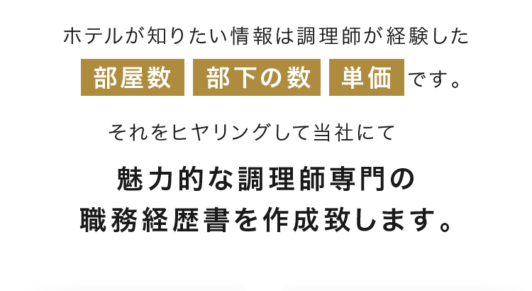 ホテルが知りたい情報は調理師が経験した部屋数　部下の数　単価です。それをヒヤリングして当社にて魅力的な調理師専門の職務経歴書を作成致します。