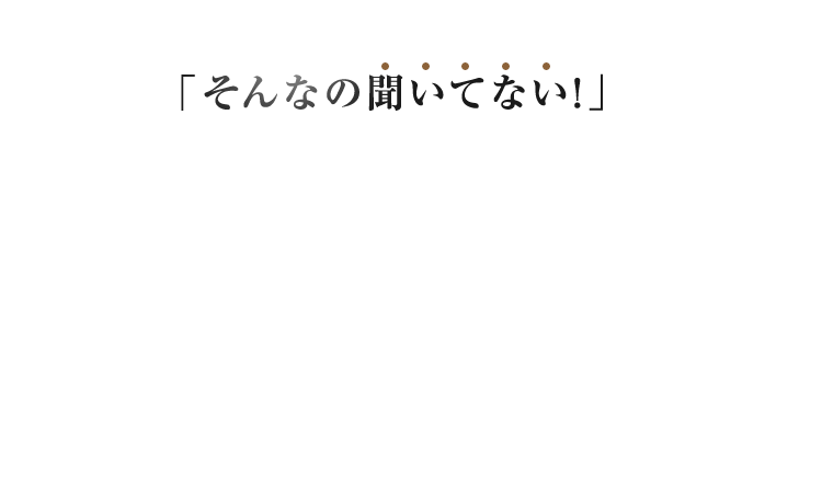 そんなの聞いていない！ が起きない安心の仕組みです。